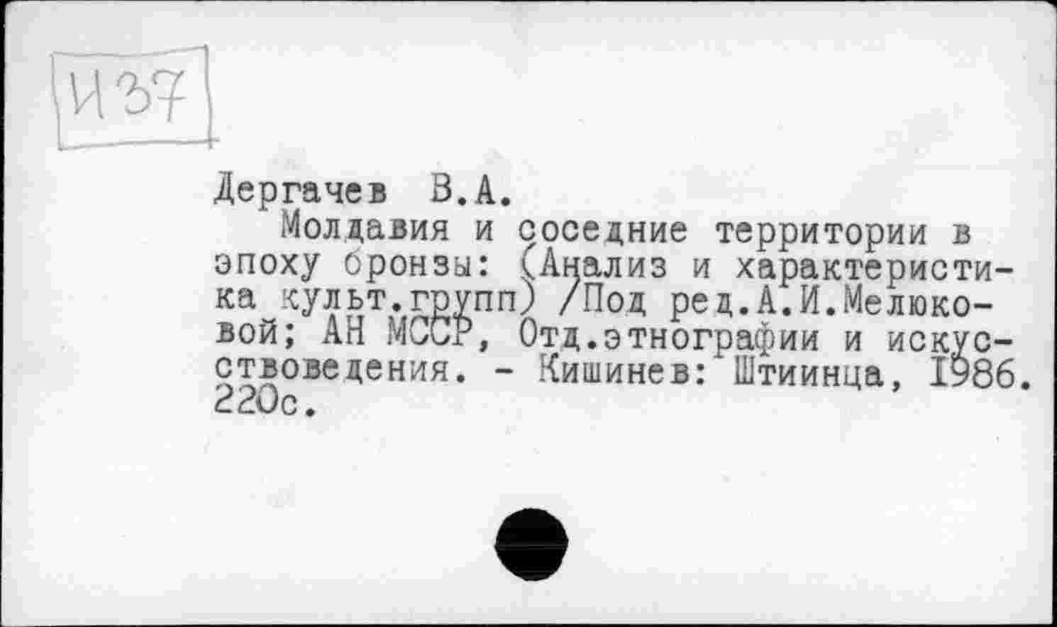 ﻿Дергачев В.А.
Молдавия и соседние территории в эпоху бронза: (Анализ и характеристика культ.групп) /Под ред.А.И.Мелюковой; АН МССР, Отд.этнографии и искусствоведения. - Кишинев: Штиинца, 1986. 220с.